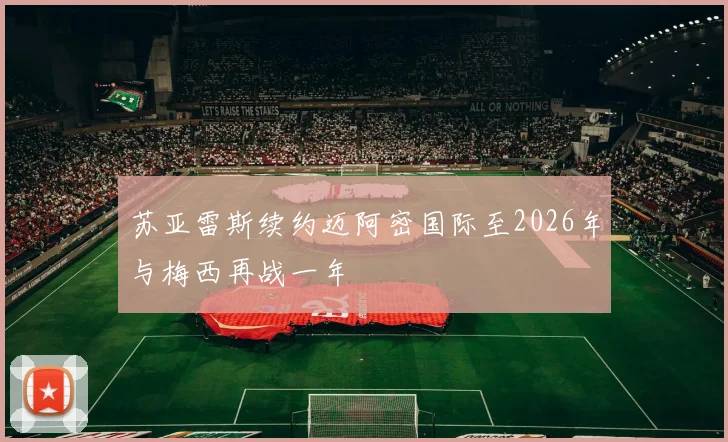 苏亚雷斯续约迈阿密国际至2026年与梅西再战一年