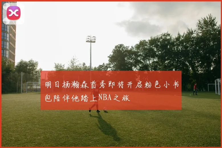 明日杨瀚森首秀即将开启粉色小书包陪伴他踏上NBA之旅