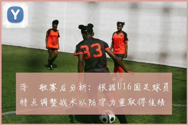 浮嶋敏赛后分析：根据U16国足球员特点调整战术以防守为重取得佳绩