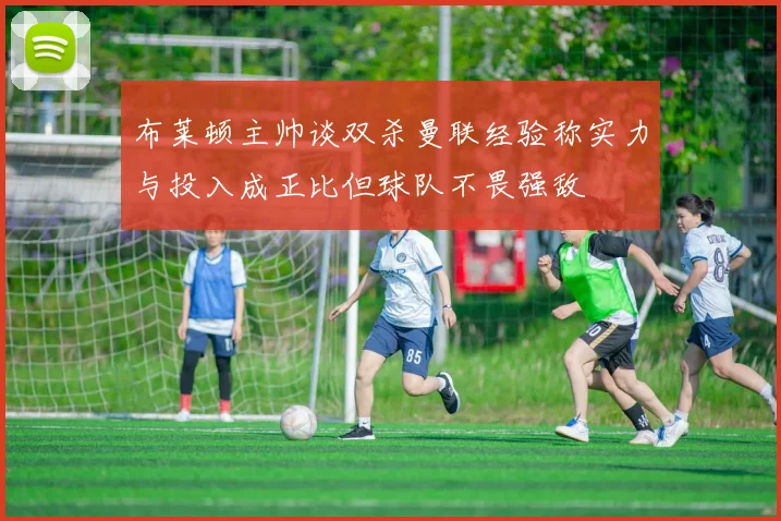 布莱顿主帅谈双杀曼联经验称实力与投入成正比但球队不畏强敌