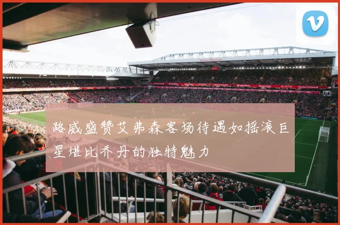 路威盛赞艾弗森客场待遇如摇滚巨星堪比乔丹的独特魅力
