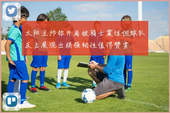 太阳主帅称开局被骑士震惊但球队反击展现出顽强韧性值得赞赏