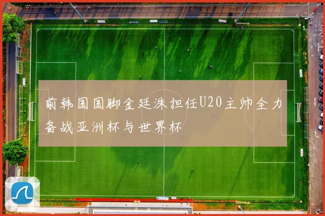 前韩国国脚金廷洙担任U20主帅全力备战亚洲杯与世界杯