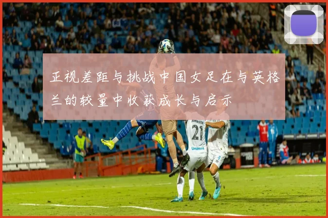 正视差距与挑战中国女足在与英格兰的较量中收获成长与启示