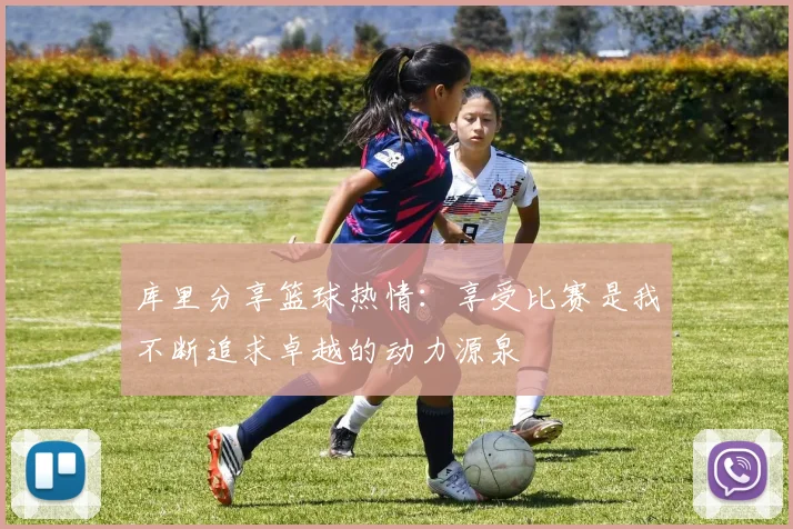 库里分享篮球热情：享受比赛是我不断追求卓越的动力源泉