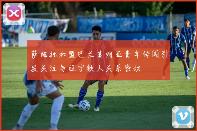 萨缅托加盟巴兰基利亚青年传闻引发关注与辽宁铁人关系密切