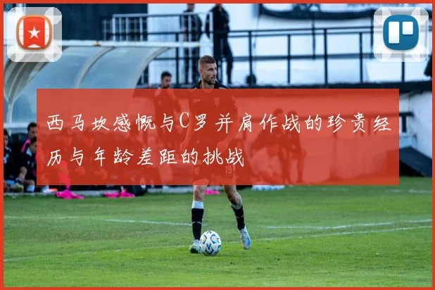 西马坎感慨与C罗并肩作战的珍贵经历与年龄差距的挑战