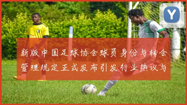 新版中国足球协会球员身份与转会管理规定正式发布引发行业热议与期待