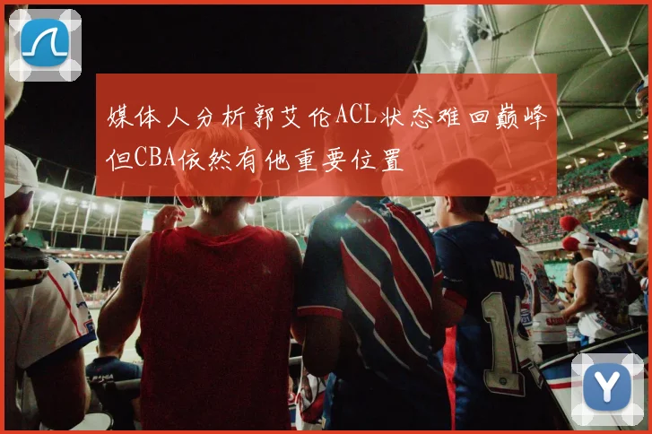 媒体人分析郭艾伦ACL状态难回巅峰但CBA依然有他重要位置