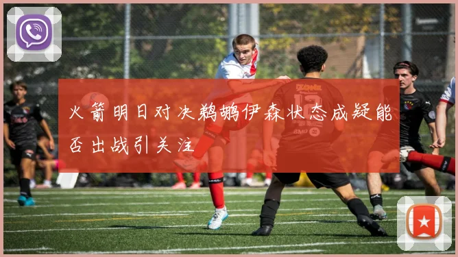 火箭明日对决鹈鹕伊森状态成疑能否出战引关注