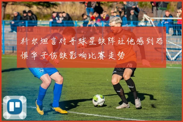 科尔坦言对手球星缺阵让他感到恐惧华子伤缺影响比赛走势
