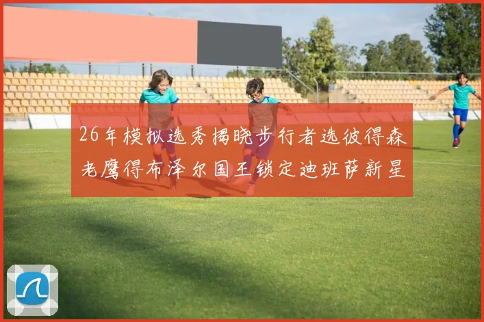 26年模拟选秀揭晓步行者选彼得森老鹰得布泽尔国王锁定迪班萨新星