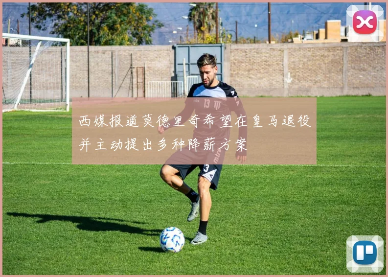 西媒报道莫德里奇希望在皇马退役并主动提出多种降薪方案