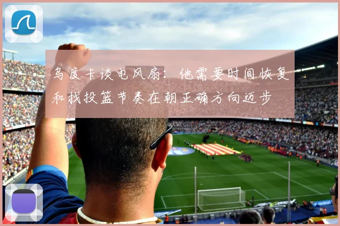 乌度卡谈电风扇：他需要时间恢复和找投篮节奏在朝正确方向迈步