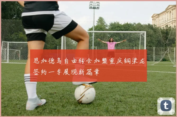 恩加德乌自由转会加盟重庆铜梁龙签约一季展现新篇章