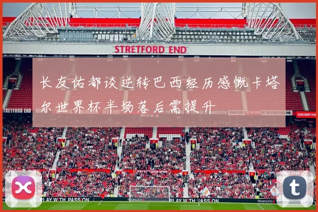 长友佑都谈逆转巴西经历感慨卡塔尔世界杯半场落后需提升