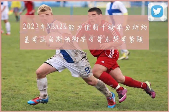 2023年NBA2K能力值前十榜单分析约基奇亚当斯领衔字母哥东契奇紧随其后