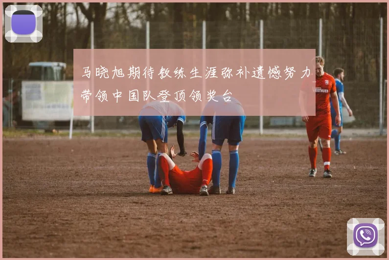 马晓旭期待教练生涯弥补遗憾努力带领中国队登顶领奖台
