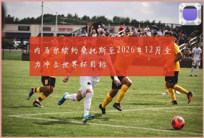 内马尔续约桑托斯至2026年12月全力冲击世界杯目标
