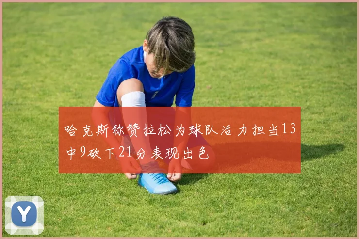哈克斯称赞拉松为球队活力担当13中9砍下21分表现出色