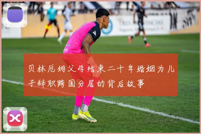 贝林厄姆父母结束二十年婚姻为儿子辞职跨国分居的背后故事