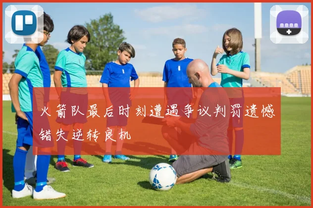 火箭队最后时刻遭遇争议判罚遗憾错失逆转良机