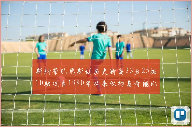 斯科蒂巴恩斯创历史新高23分25板10助攻自1980年以来仅约基奇能比肩