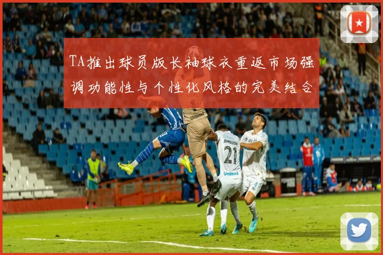 TA推出球员版长袖球衣重返市场强调功能性与个性化风格的完美结合