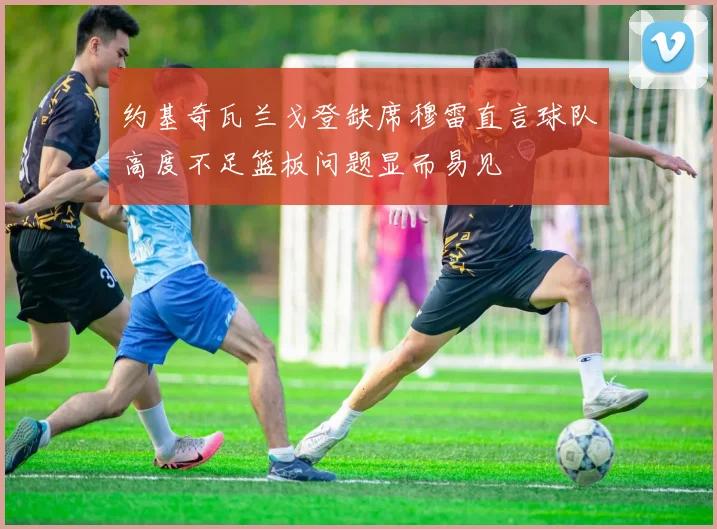 约基奇瓦兰戈登缺席穆雷直言球队高度不足篮板问题显而易见