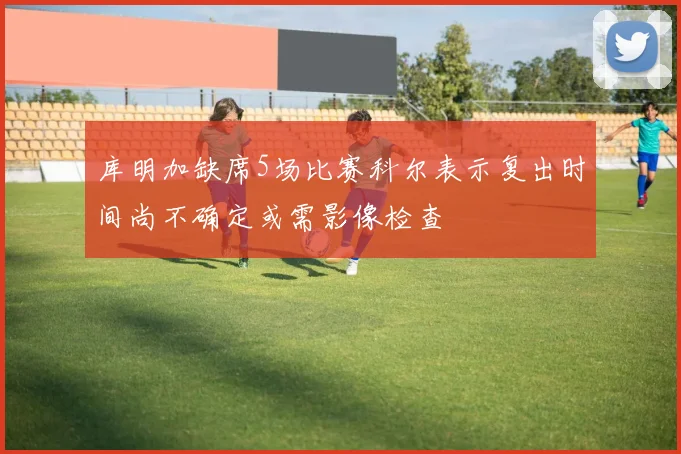 库明加缺席5场比赛科尔表示复出时间尚不确定或需影像检查