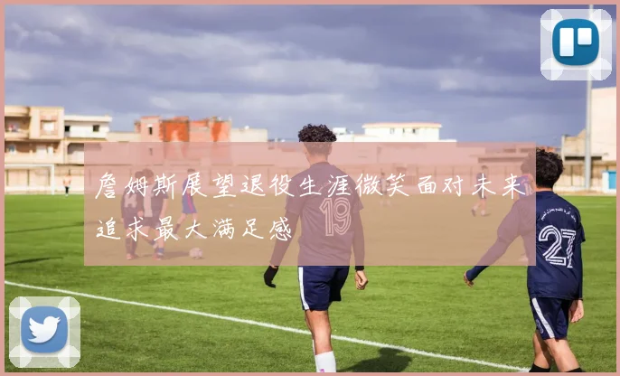 詹姆斯展望退役生涯微笑面对未来追求最大满足感