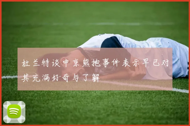 杜兰特谈申京熊抱事件表示早已对其充满好奇与了解