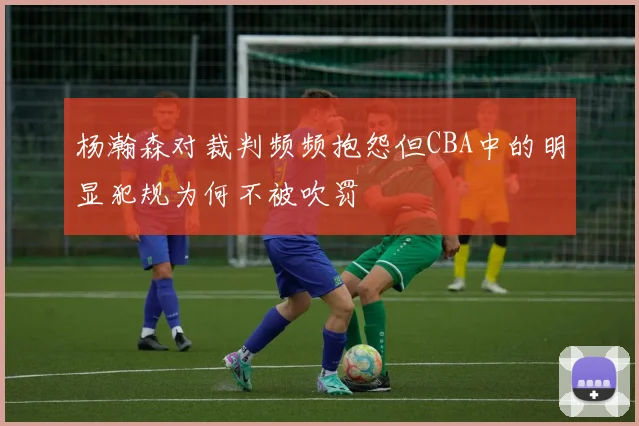 杨瀚森对裁判频频抱怨但CBA中的明显犯规为何不被吹罚